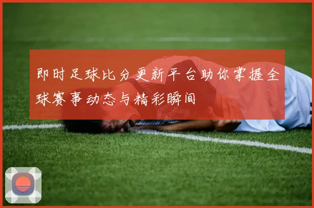 即时足球比分更新平台助你掌握全球赛事动态与精彩瞬间