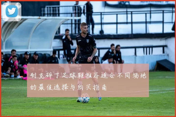 耐克碎丁足球鞋推荐适合不同场地的最佳选择与购买指南