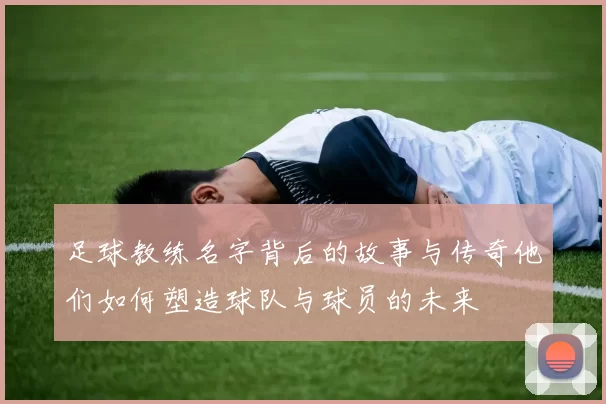 足球教练名字背后的故事与传奇他们如何塑造球队与球员的未来